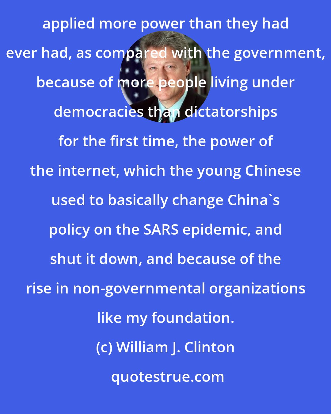 William J. Clinton: One of the things that I realized when I left office was that in the 1990's citizens across the world applied more power than they had ever had, as compared with the government, because of more people living under democracies than dictatorships for the first time, the power of the internet, which the young Chinese used to basically change China's policy on the SARS epidemic, and shut it down, and because of the rise in non-governmental organizations like my foundation.