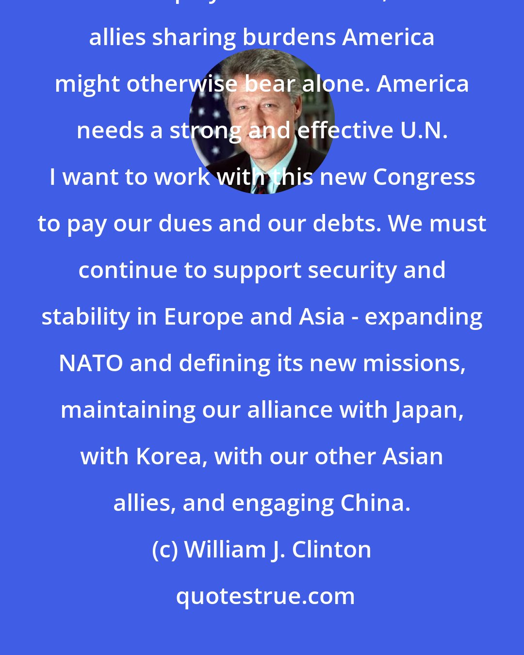 William J. Clinton: The new century demands new partnerships for peace and security. The United Nations plays a crucial role, with allies sharing burdens America might otherwise bear alone. America needs a strong and effective U.N. I want to work with this new Congress to pay our dues and our debts. We must continue to support security and stability in Europe and Asia - expanding NATO and defining its new missions, maintaining our alliance with Japan, with Korea, with our other Asian allies, and engaging China.