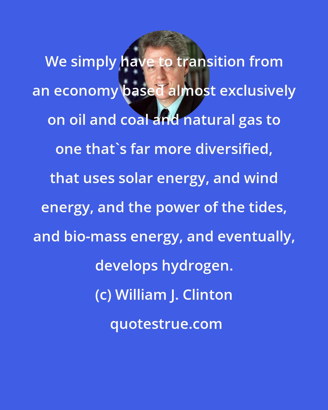 William J. Clinton: We simply have to transition from an economy based almost exclusively on oil and coal and natural gas to one that's far more diversified, that uses solar energy, and wind energy, and the power of the tides, and bio-mass energy, and eventually, develops hydrogen.