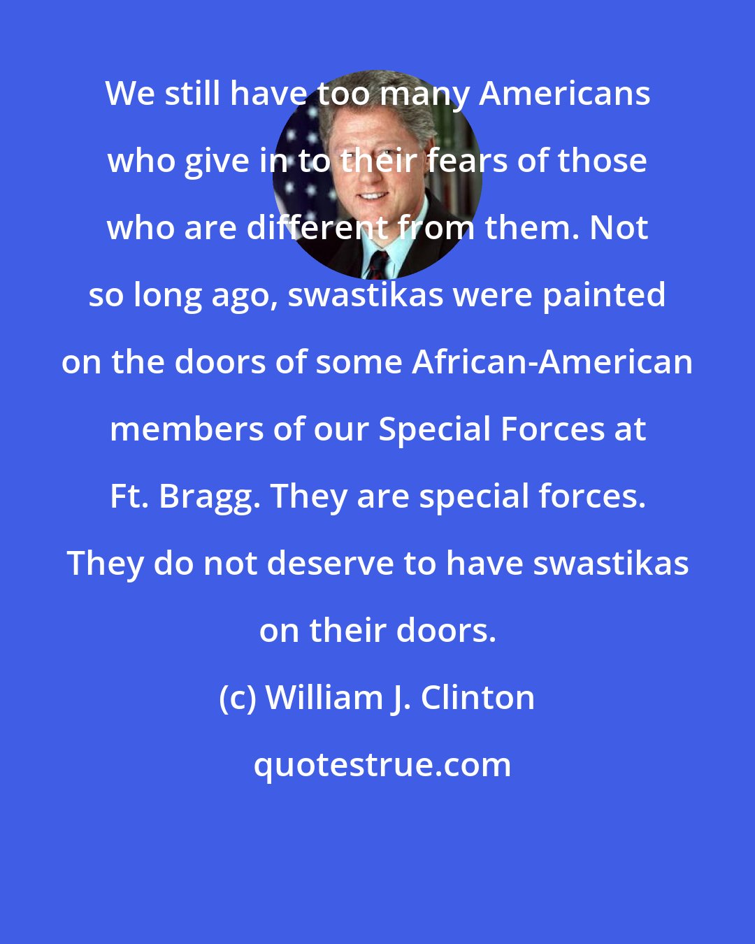 William J. Clinton: We still have too many Americans who give in to their fears of those who are different from them. Not so long ago, swastikas were painted on the doors of some African-American members of our Special Forces at Ft. Bragg. They are special forces. They do not deserve to have swastikas on their doors.
