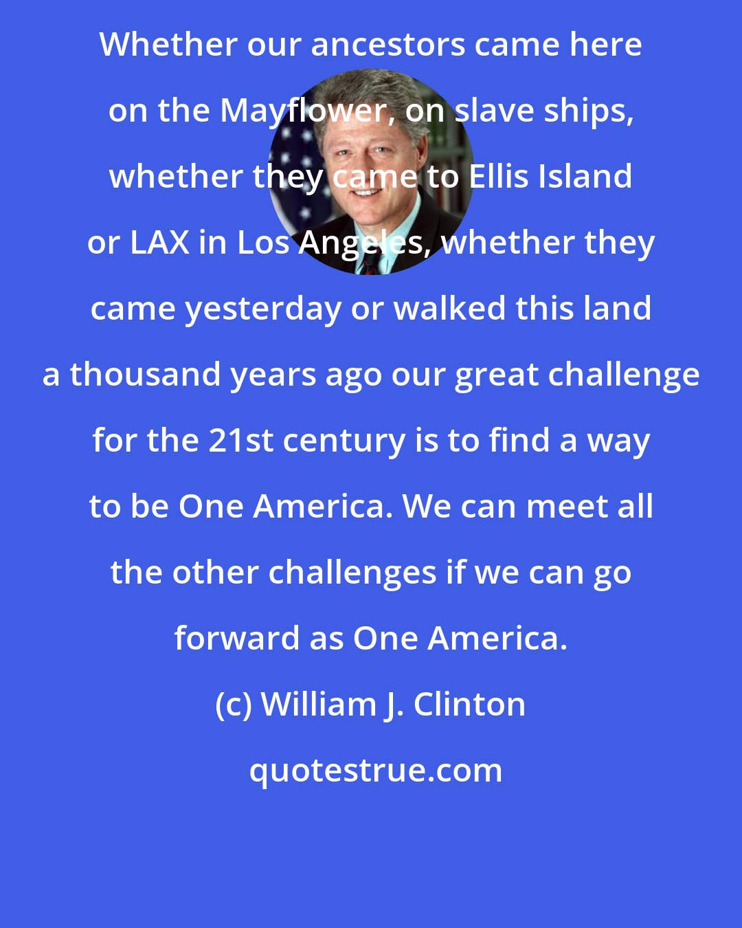 William J. Clinton: Whether our ancestors came here on the Mayflower, on slave ships, whether they came to Ellis Island or LAX in Los Angeles, whether they came yesterday or walked this land a thousand years ago our great challenge for the 21st century is to find a way to be One America. We can meet all the other challenges if we can go forward as One America.