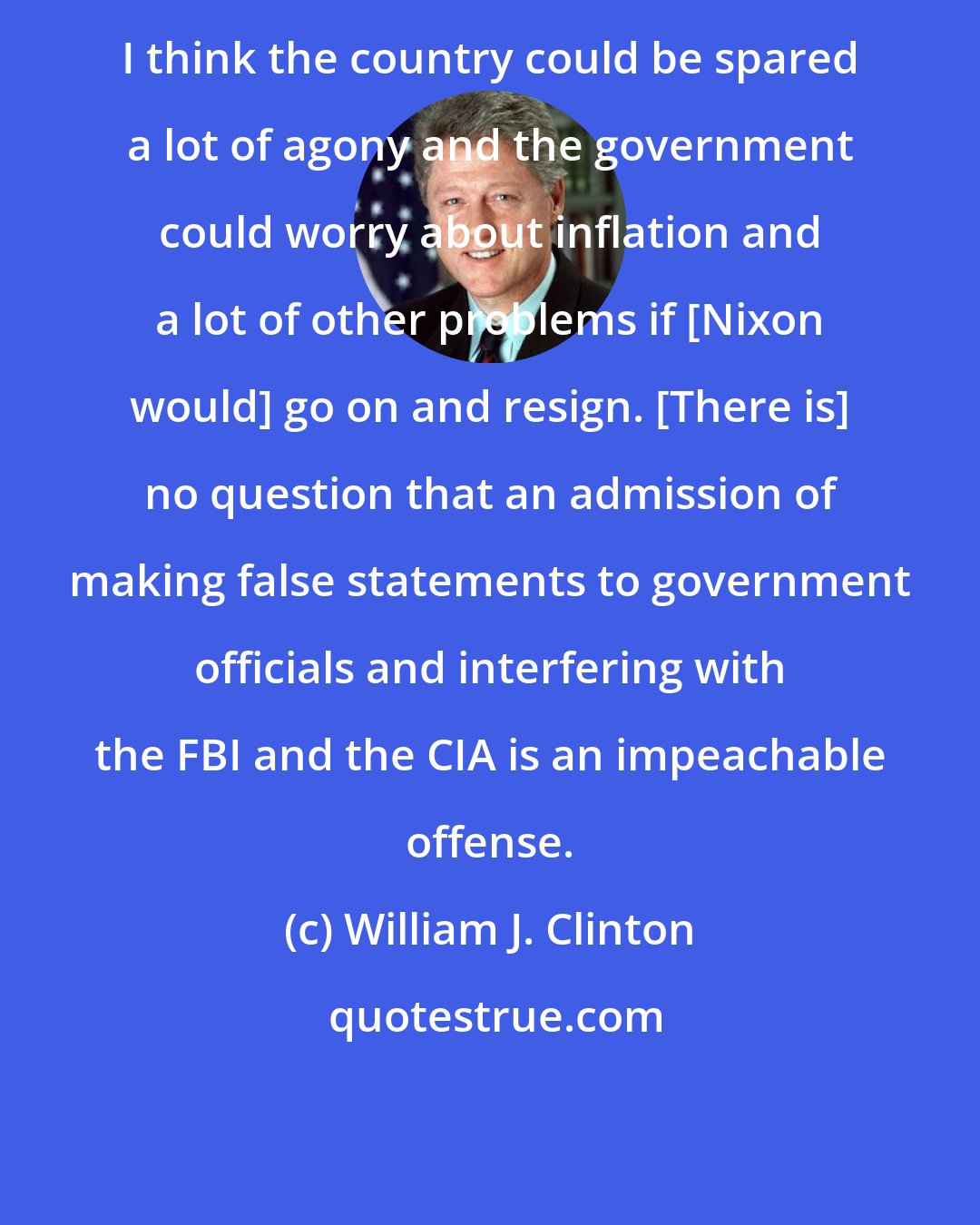 William J. Clinton: I think the country could be spared a lot of agony and the government could worry about inflation and a lot of other problems if [Nixon would] go on and resign. [There is] no question that an admission of making false statements to government officials and interfering with the FBI and the CIA is an impeachable offense.
