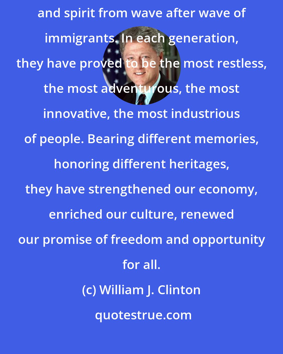William J. Clinton: More than any other nation on Earth, America has constantly drawn strength and spirit from wave after wave of immigrants. In each generation, they have proved to be the most restless, the most adventurous, the most innovative, the most industrious of people. Bearing different memories, honoring different heritages, they have strengthened our economy, enriched our culture, renewed our promise of freedom and opportunity for all.