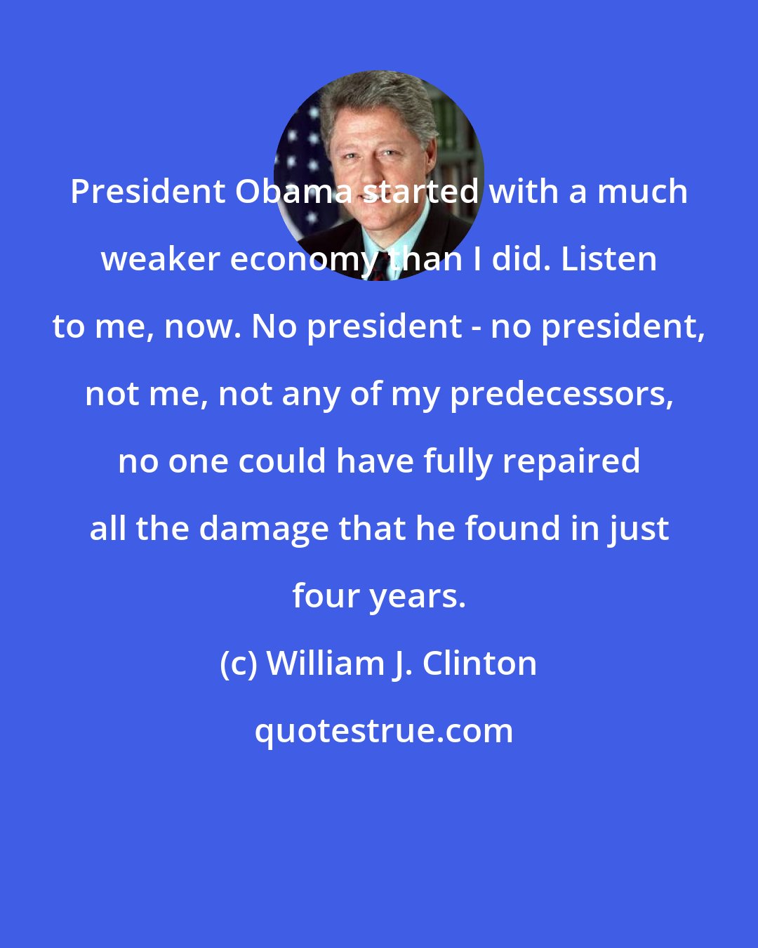 William J. Clinton: President Obama started with a much weaker economy than I did. Listen to me, now. No president - no president, not me, not any of my predecessors, no one could have fully repaired all the damage that he found in just four years.