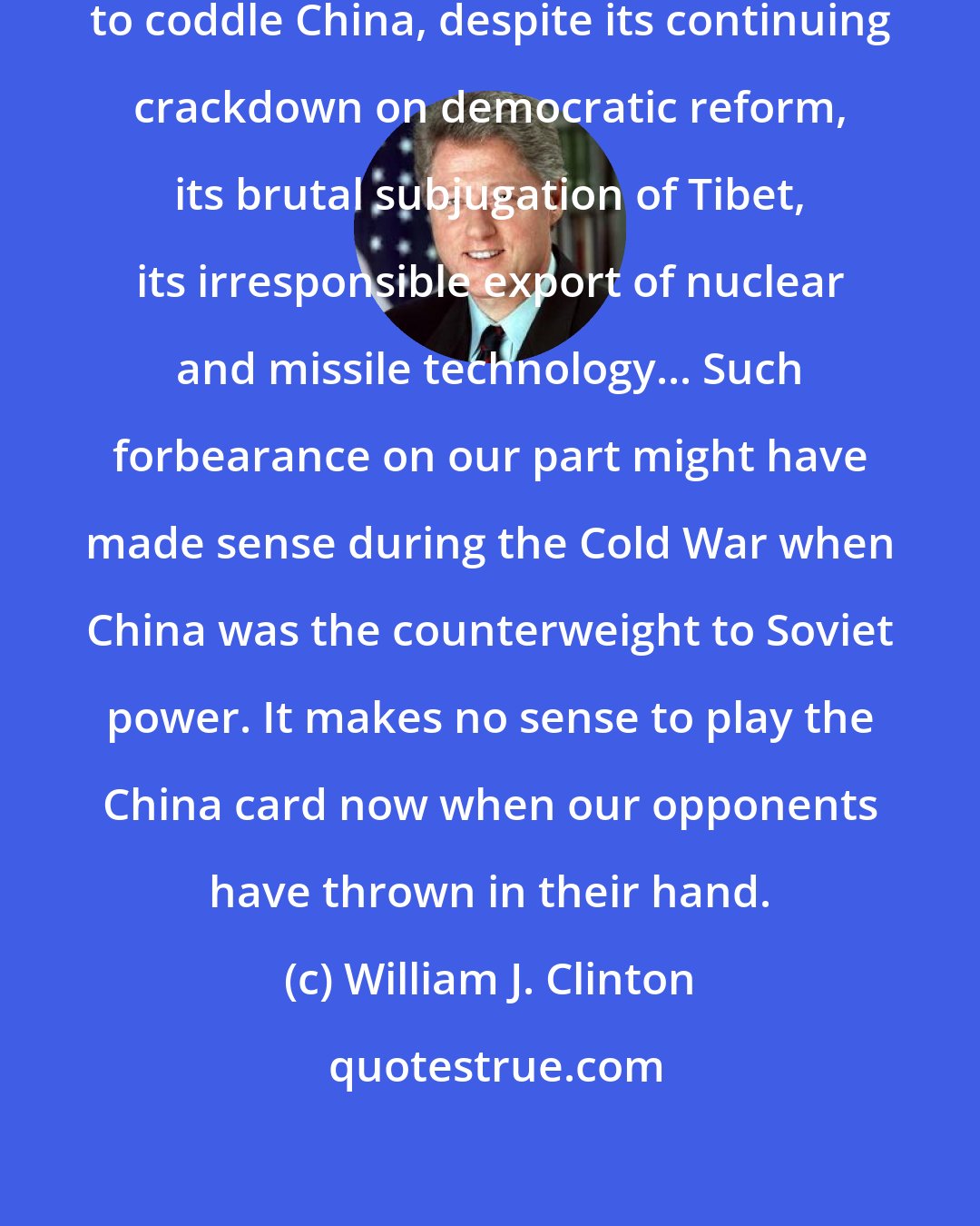 William J. Clinton: The Bush administration continues to coddle China, despite its continuing crackdown on democratic reform, its brutal subjugation of Tibet, its irresponsible export of nuclear and missile technology... Such forbearance on our part might have made sense during the Cold War when China was the counterweight to Soviet power. It makes no sense to play the China card now when our opponents have thrown in their hand.