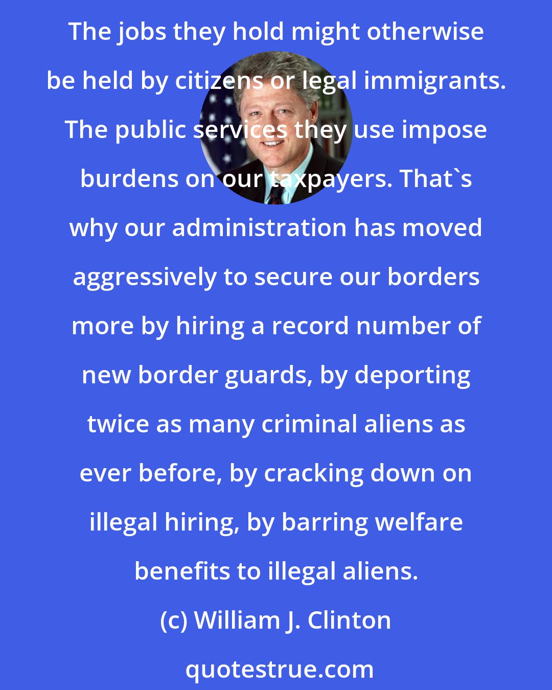 William J. Clinton: All Americans, not only in the states most heavily affected but in every place in this country, are rightly disturbed by the large numbers of illegal aliens entering our country. The jobs they hold might otherwise be held by citizens or legal immigrants. The public services they use impose burdens on our taxpayers. That's why our administration has moved aggressively to secure our borders more by hiring a record number of new border guards, by deporting twice as many criminal aliens as ever before, by cracking down on illegal hiring, by barring welfare benefits to illegal aliens.