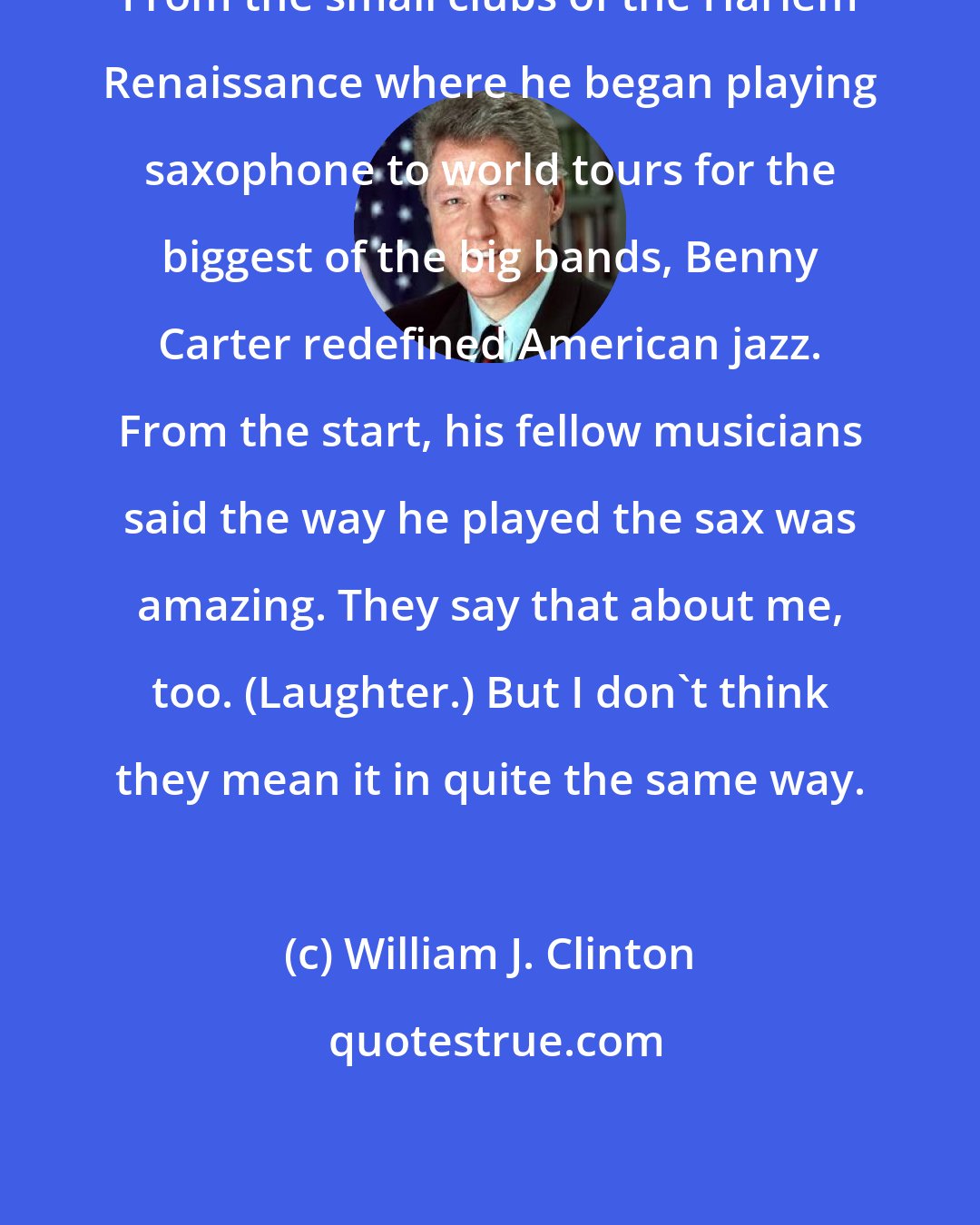 William J. Clinton: From the small clubs of the Harlem Renaissance where he began playing saxophone to world tours for the biggest of the big bands, Benny Carter redefined American jazz. From the start, his fellow musicians said the way he played the sax was amazing. They say that about me, too. (Laughter.) But I don't think they mean it in quite the same way.