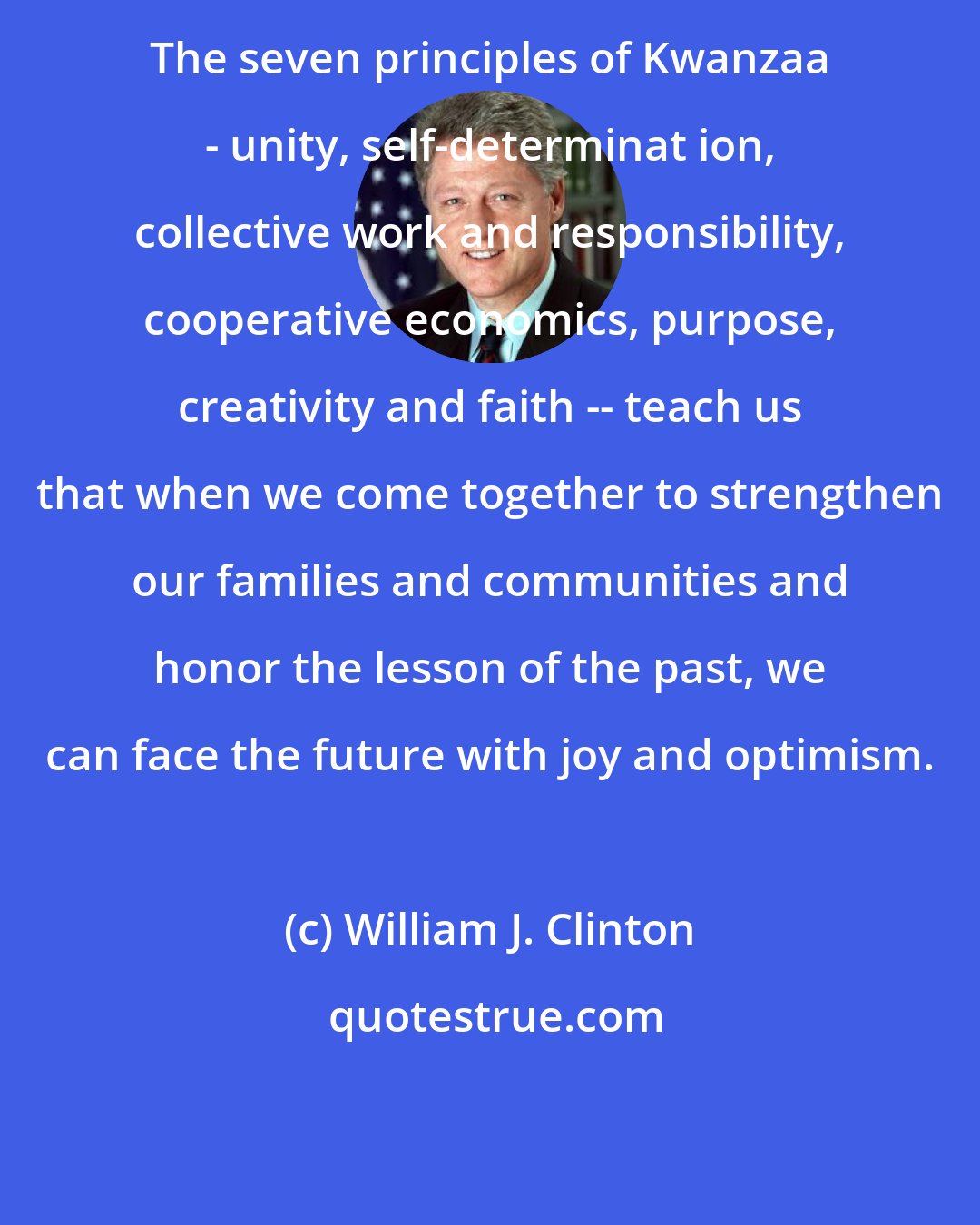 William J. Clinton: The seven principles of Kwanzaa - unity, self-determinat ion, collective work and responsibility, cooperative economics, purpose, creativity and faith -- teach us that when we come together to strengthen our families and communities and honor the lesson of the past, we can face the future with joy and optimism.