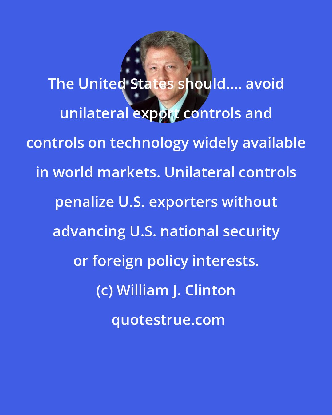 William J. Clinton: The United States should.... avoid unilateral export controls and controls on technology widely available in world markets. Unilateral controls penalize U.S. exporters without advancing U.S. national security or foreign policy interests.