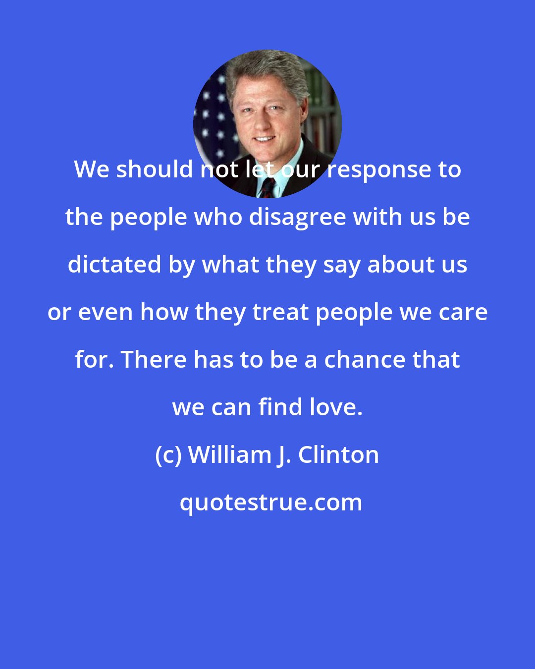 William J. Clinton: We should not let our response to the people who disagree with us be dictated by what they say about us or even how they treat people we care for. There has to be a chance that we can find love.