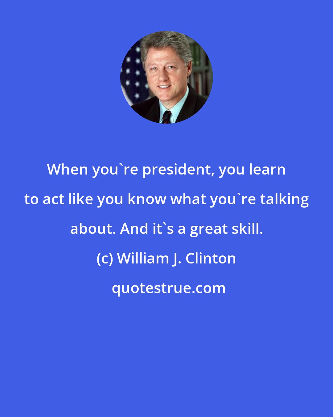 William J. Clinton: When you're president, you learn to act like you know what you're talking about. And it's a great skill.