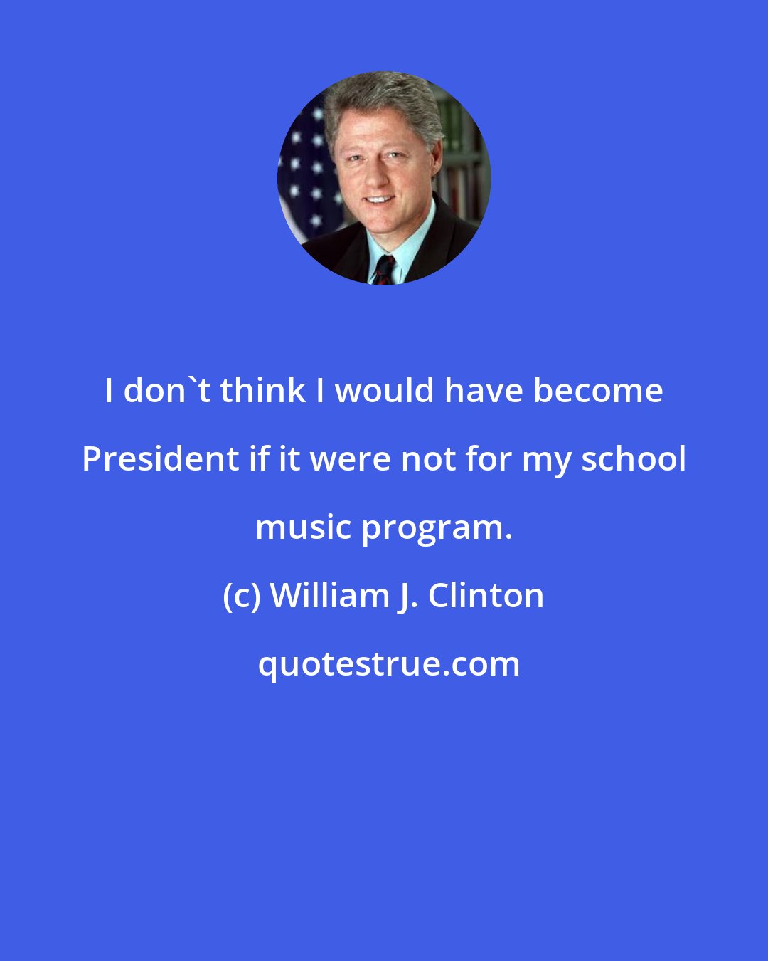 William J. Clinton: I don't think I would have become President if it were not for my school music program.