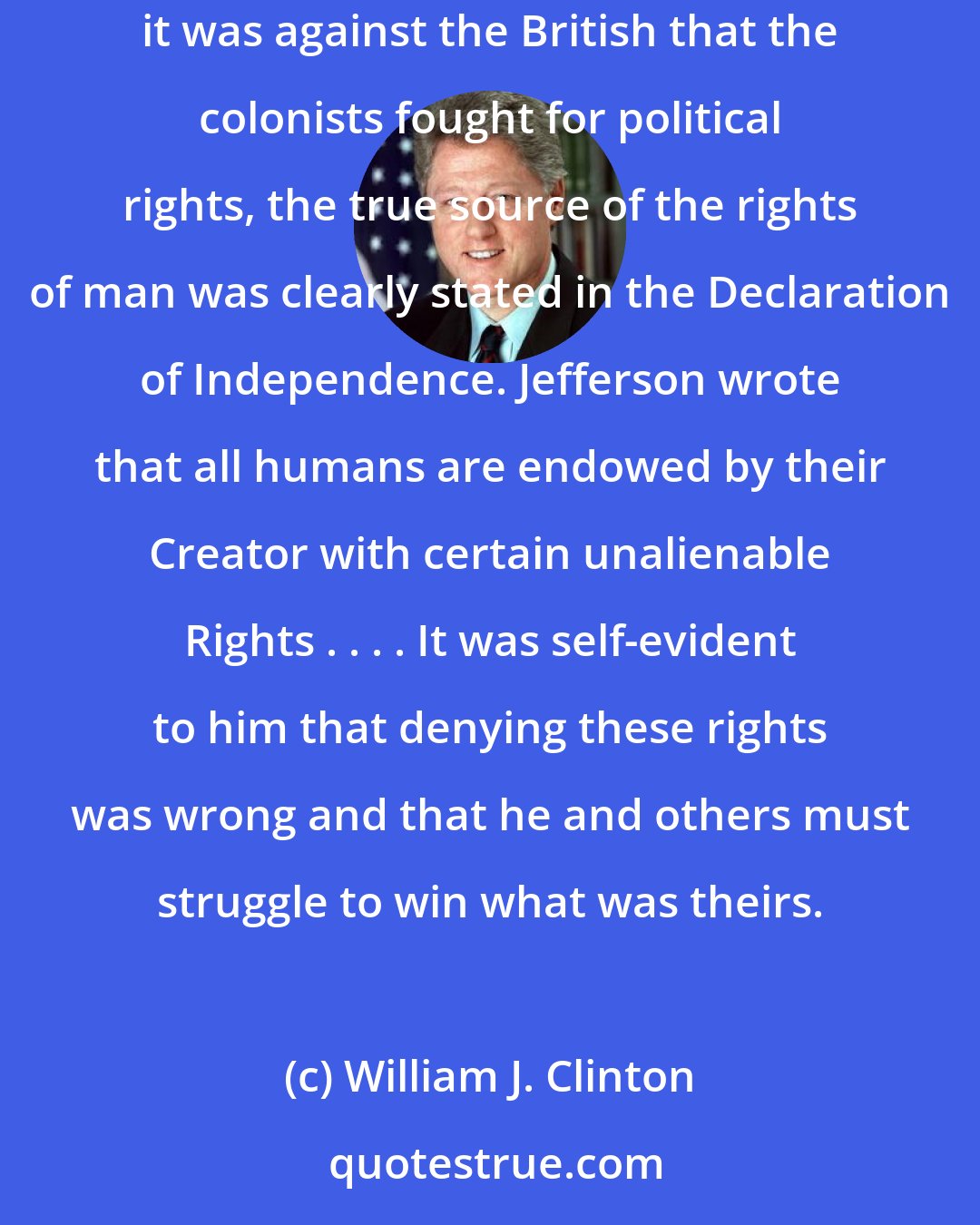 William J. Clinton: Thomas Jefferson understood the greater purpose of the liberty that our Founding Fathers sought during the creation of our Nation. Although it was against the British that the colonists fought for political rights, the true source of the rights of man was clearly stated in the Declaration of Independence. Jefferson wrote that all humans are endowed by their Creator with certain unalienable Rights . . . . It was self-evident to him that denying these rights was wrong and that he and others must struggle to win what was theirs.