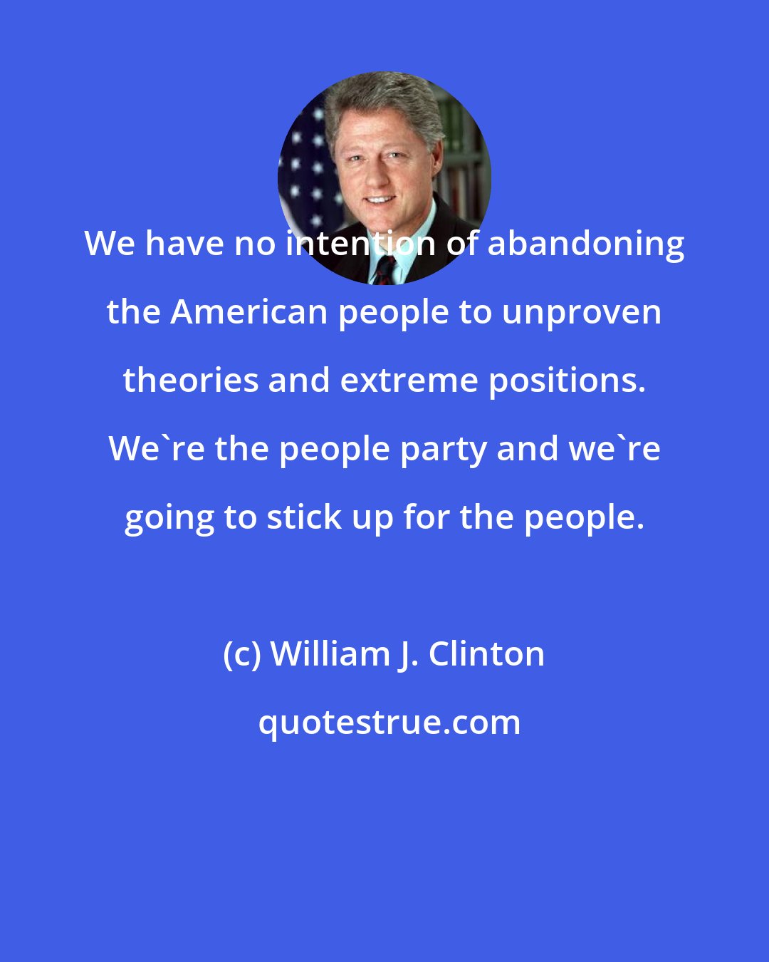 William J. Clinton: We have no intention of abandoning the American people to unproven theories and extreme positions. We're the people party and we're going to stick up for the people.