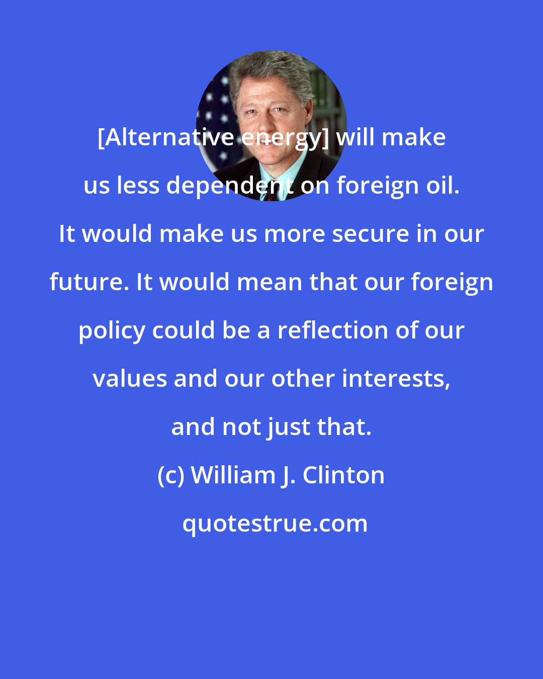William J. Clinton: [Alternative energy] will make us less dependent on foreign oil. It would make us more secure in our future. It would mean that our foreign policy could be a reflection of our values and our other interests, and not just that.