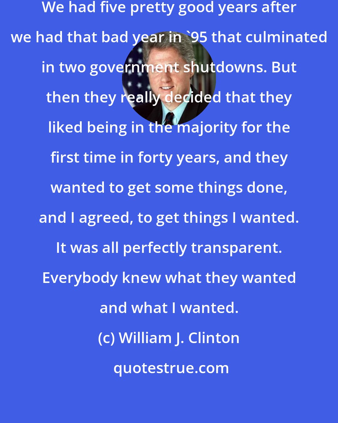 William J. Clinton: I liked working with Republicans. We had five pretty good years after we had that bad year in '95 that culminated in two government shutdowns. But then they really decided that they liked being in the majority for the first time in forty years, and they wanted to get some things done, and I agreed, to get things I wanted. It was all perfectly transparent. Everybody knew what they wanted and what I wanted.