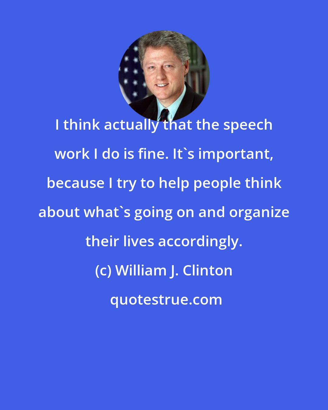 William J. Clinton: I think actually that the speech work I do is fine. It's important, because I try to help people think about what's going on and organize their lives accordingly.