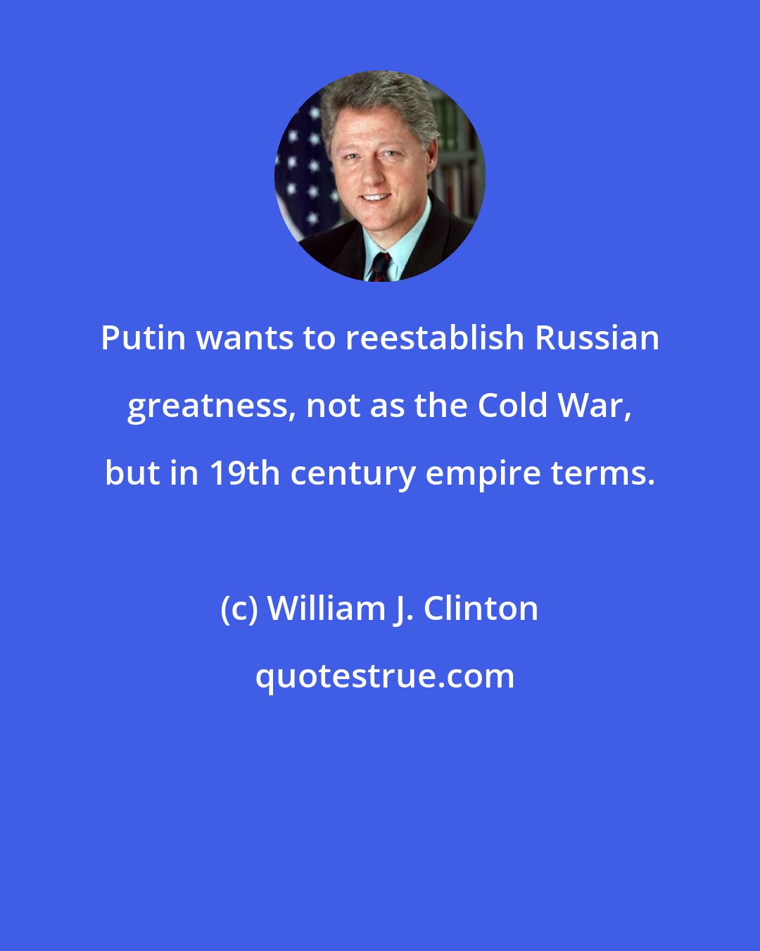 William J. Clinton: Putin wants to reestablish Russian greatness, not as the Cold War, but in 19th century empire terms.