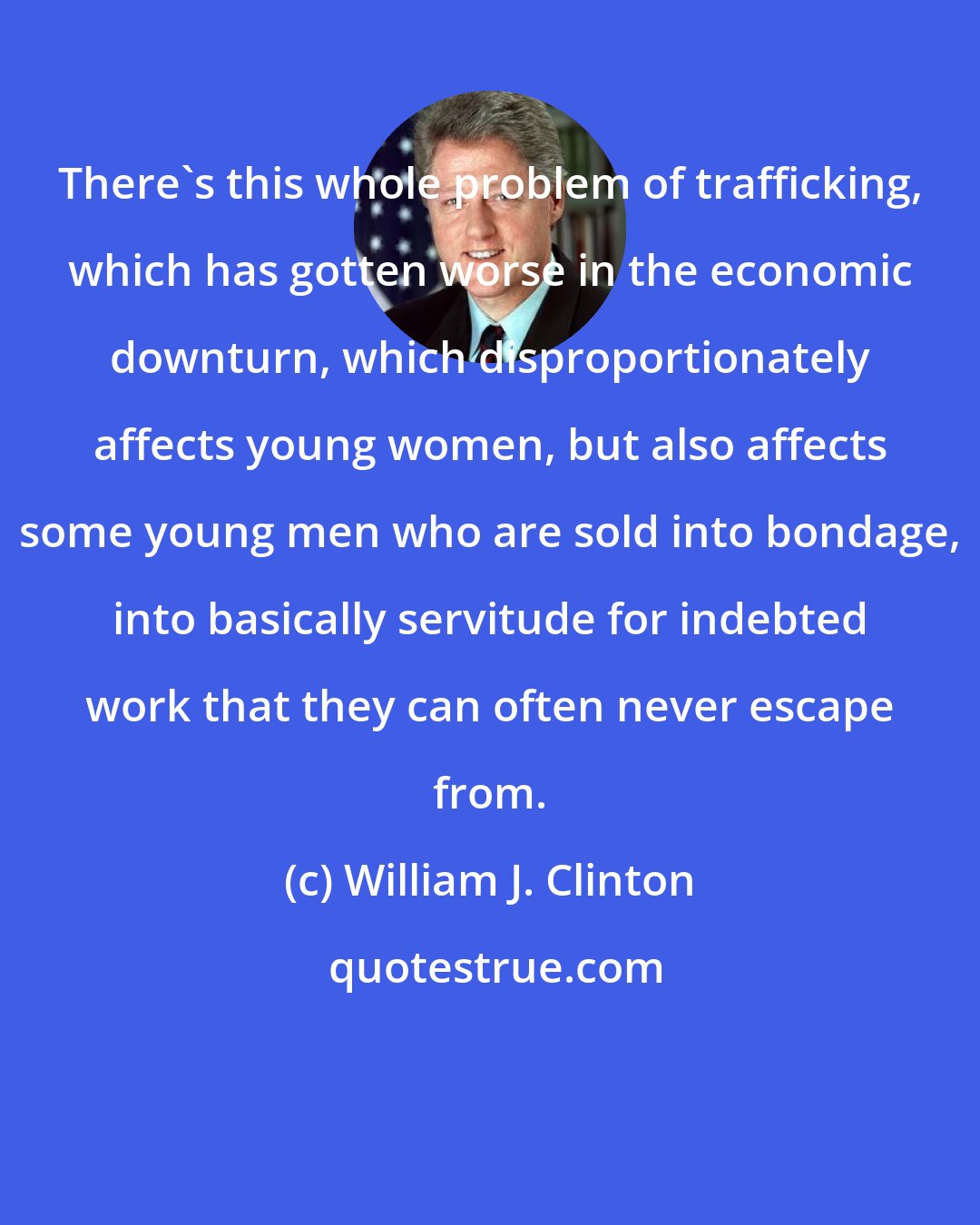 William J. Clinton: There's this whole problem of trafficking, which has gotten worse in the economic downturn, which disproportionately affects young women, but also affects some young men who are sold into bondage, into basically servitude for indebted work that they can often never escape from.