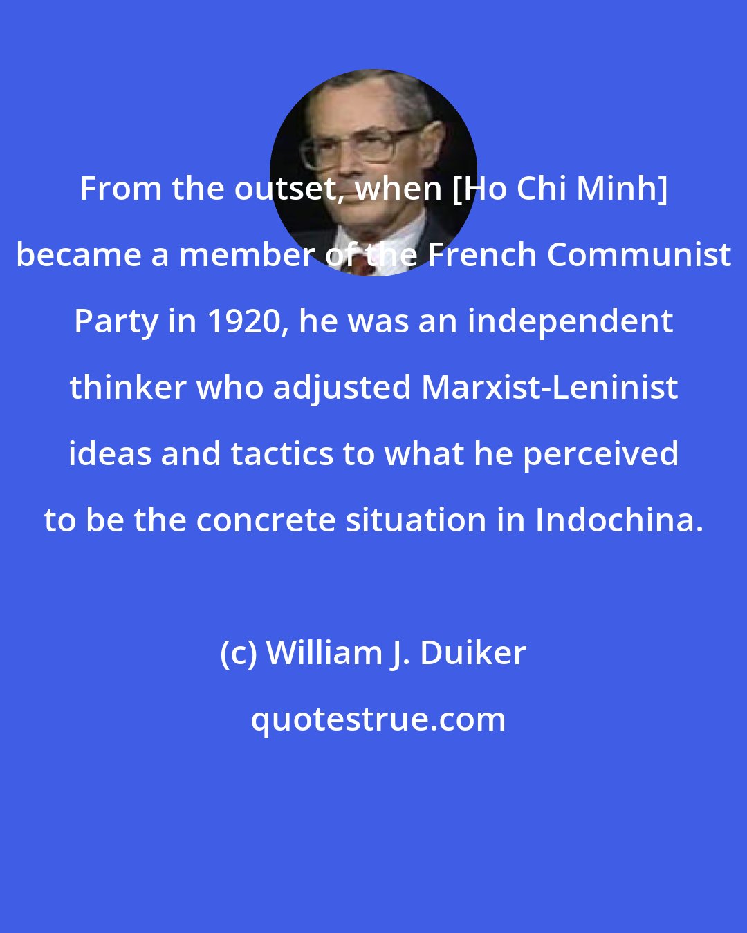 William J. Duiker: From the outset, when [Ho Chi Minh] became a member of the French Communist Party in 1920, he was an independent thinker who adjusted Marxist-Leninist ideas and tactics to what he perceived to be the concrete situation in Indochina.