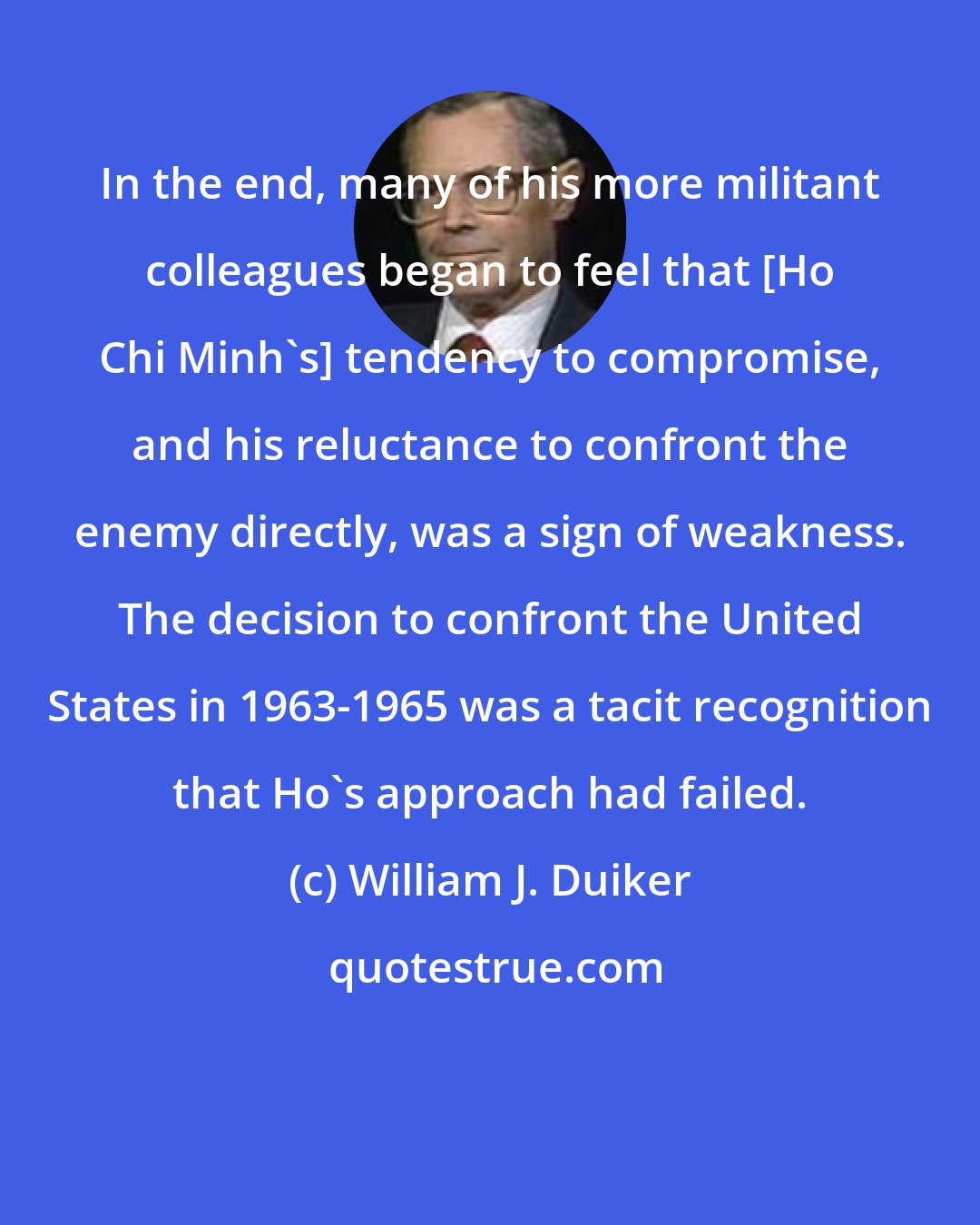William J. Duiker: In the end, many of his more militant colleagues began to feel that [Ho Chi Minh's] tendency to compromise, and his reluctance to confront the enemy directly, was a sign of weakness. The decision to confront the United States in 1963-1965 was a tacit recognition that Ho's approach had failed.