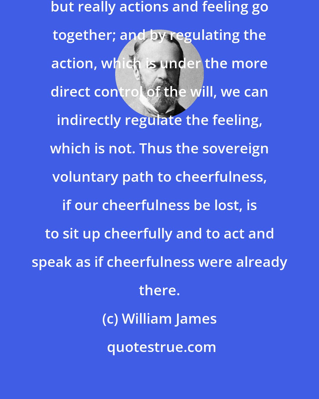 William James: Actions seems to follow feeling, but really actions and feeling go together; and by regulating the action, which is under the more direct control of the will, we can indirectly regulate the feeling, which is not. Thus the sovereign voluntary path to cheerfulness, if our cheerfulness be lost, is to sit up cheerfully and to act and speak as if cheerfulness were already there.