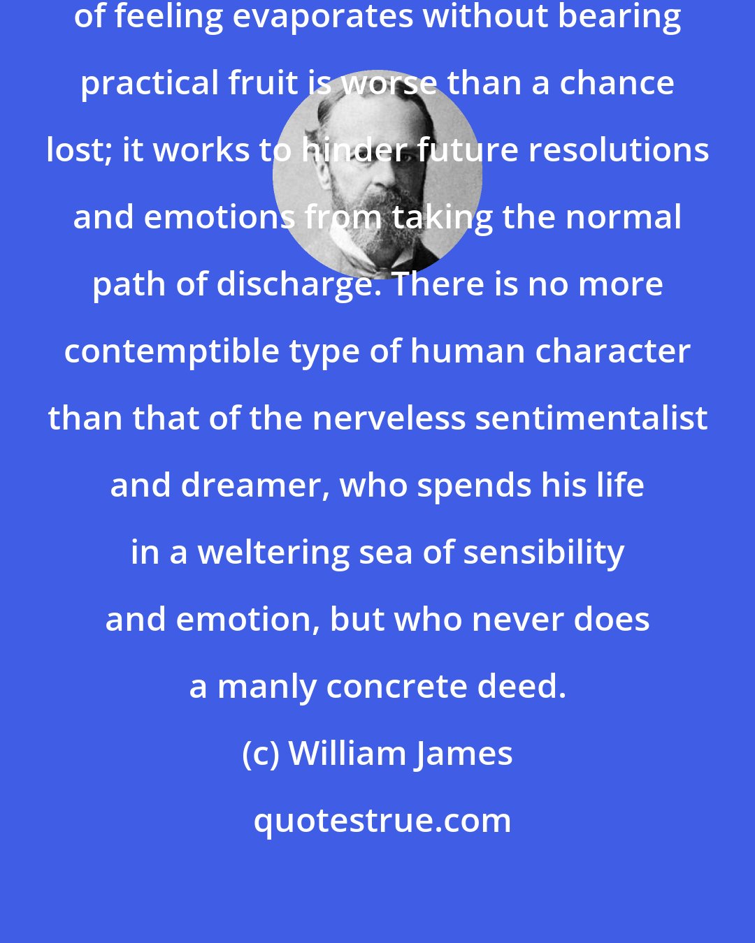 William James: Every time a resolve or a fine glow of feeling evaporates without bearing practical fruit is worse than a chance lost; it works to hinder future resolutions and emotions from taking the normal path of discharge. There is no more contemptible type of human character than that of the nerveless sentimentalist and dreamer, who spends his life in a weltering sea of sensibility and emotion, but who never does a manly concrete deed.