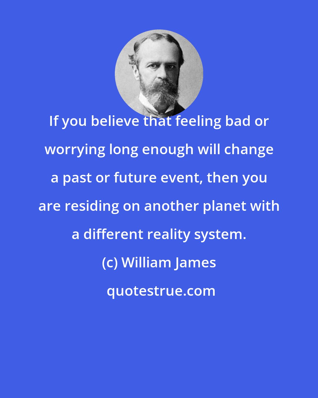 William James: If you believe that feeling bad or worrying long enough will change a past or future event, then you are residing on another planet with a different reality system.