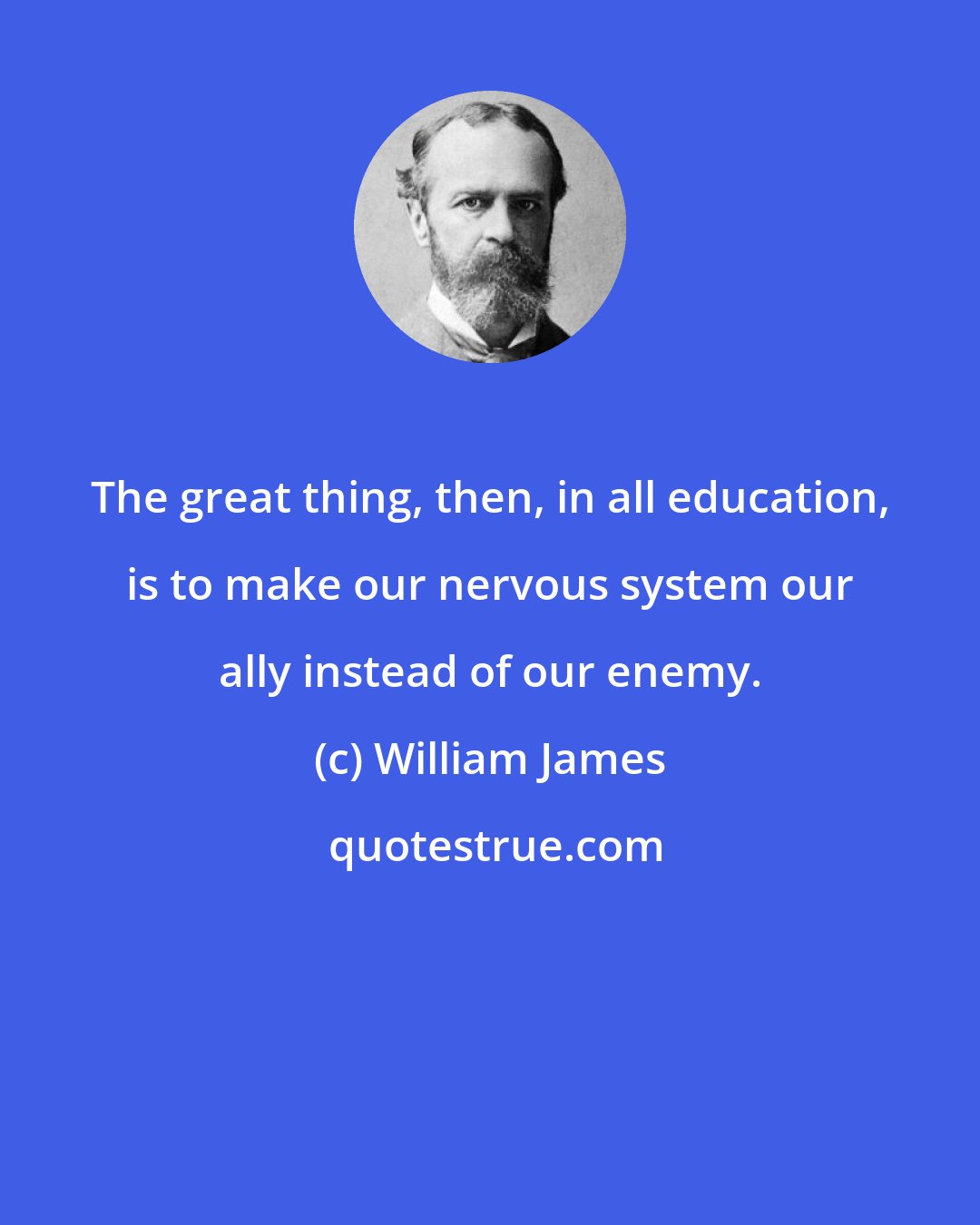 William James: The great thing, then, in all education, is to make our nervous system our ally instead of our enemy.