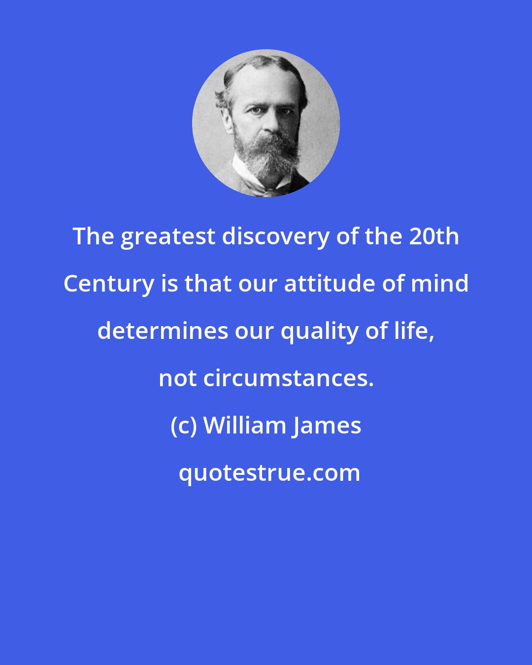 William James: The greatest discovery of the 20th Century is that our attitude of mind determines our quality of life, not circumstances.