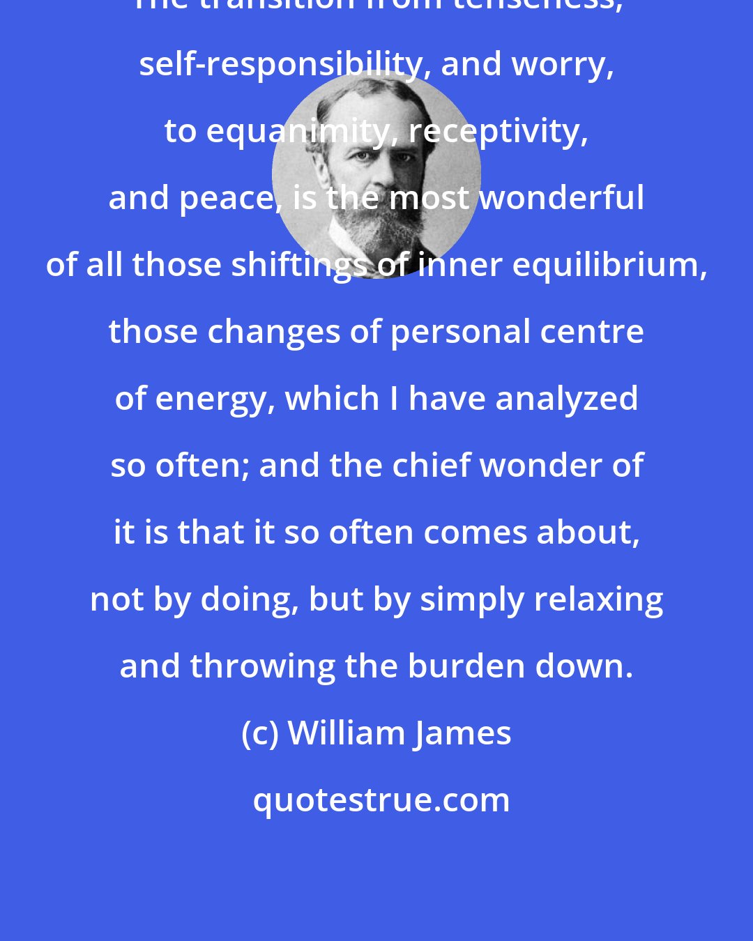 William James: The transition from tenseness, self-responsibility, and worry, to equanimity, receptivity, and peace, is the most wonderful of all those shiftings of inner equilibrium, those changes of personal centre of energy, which I have analyzed so often; and the chief wonder of it is that it so often comes about, not by doing, but by simply relaxing and throwing the burden down.