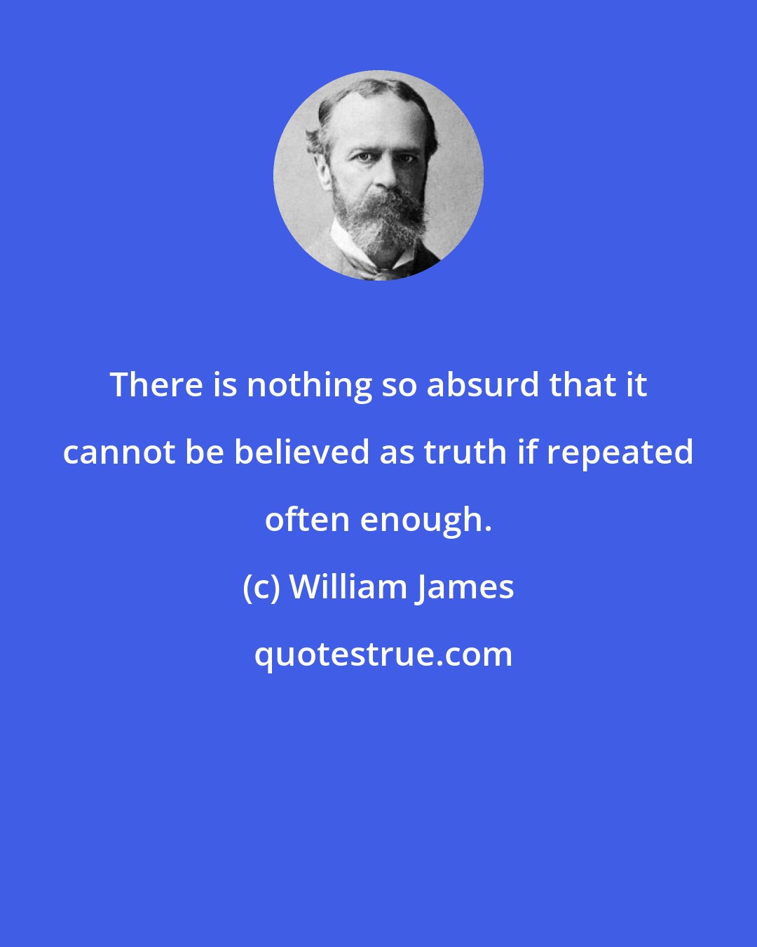 William James: There is nothing so absurd that it cannot be believed as truth if repeated often enough.