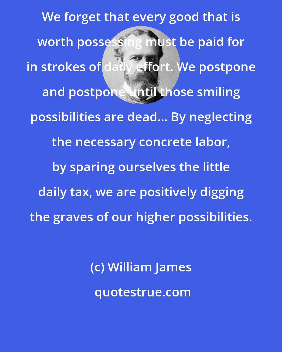 William James: We forget that every good that is worth possessing must be paid for in strokes of daily effort. We postpone and postpone until those smiling possibilities are dead... By neglecting the necessary concrete labor, by sparing ourselves the little daily tax, we are positively digging the graves of our higher possibilities.