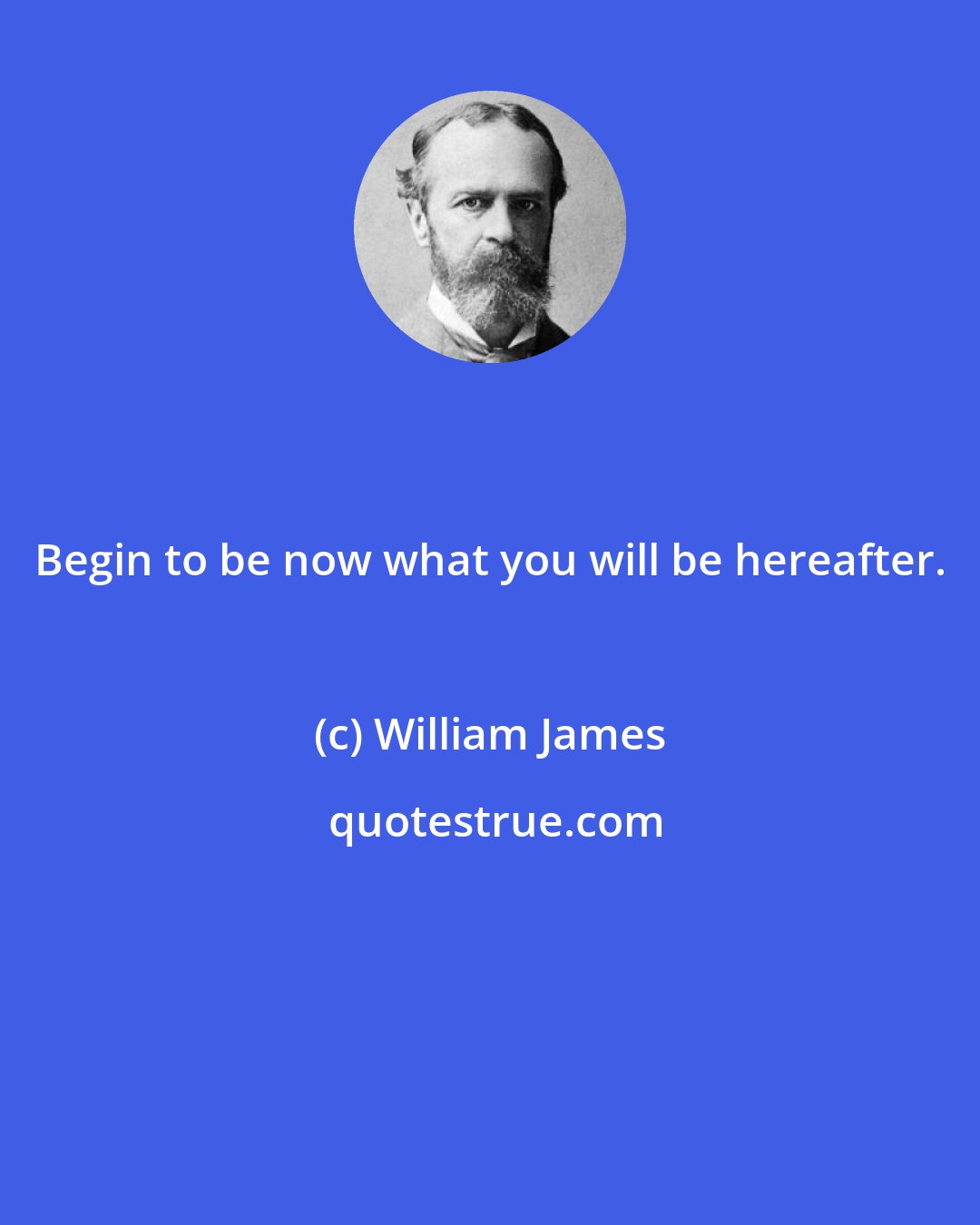 William James: Begin to be now what you will be hereafter.