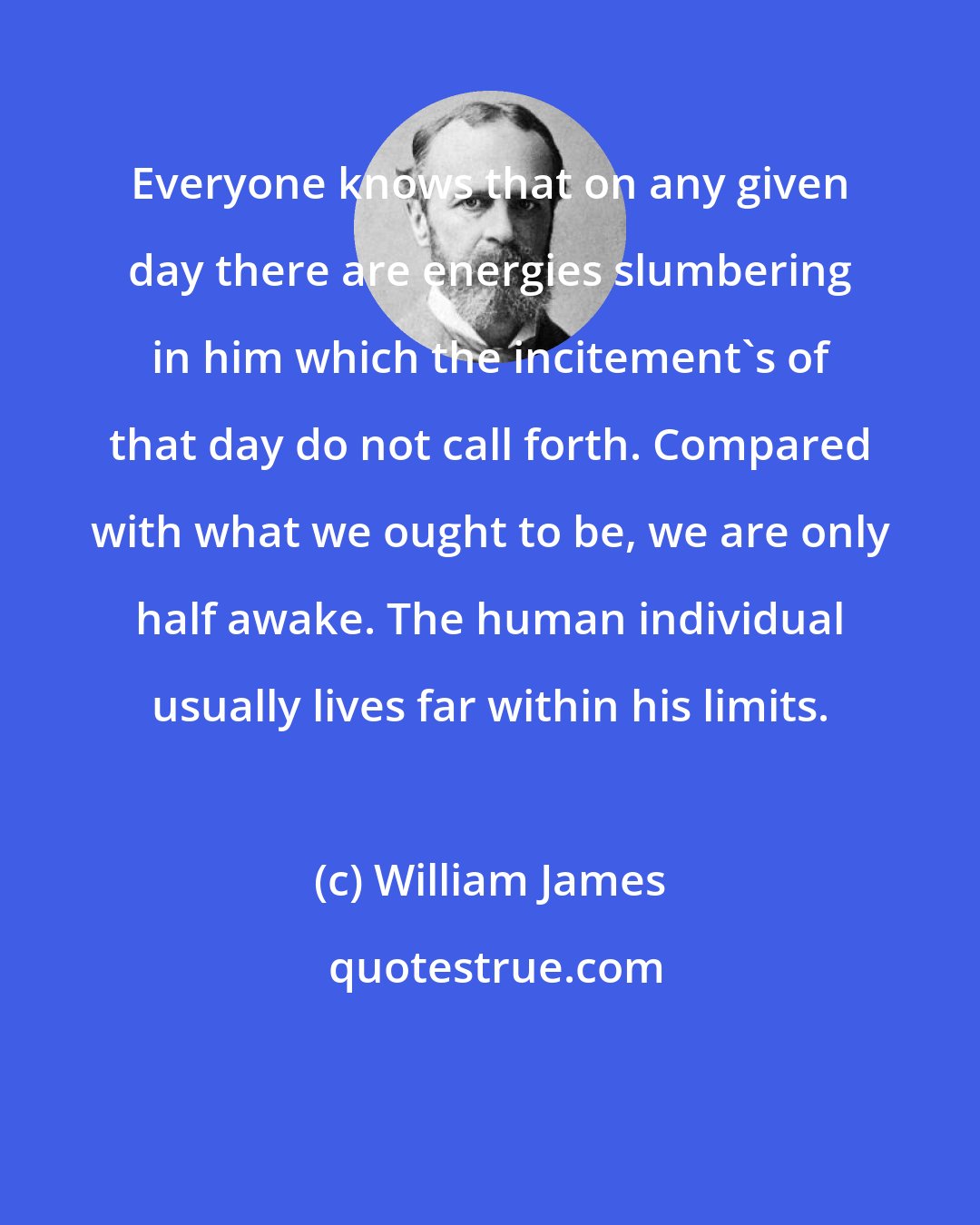 William James: Everyone knows that on any given day there are energies slumbering in him which the incitement's of that day do not call forth. Compared with what we ought to be, we are only half awake. The human individual usually lives far within his limits.