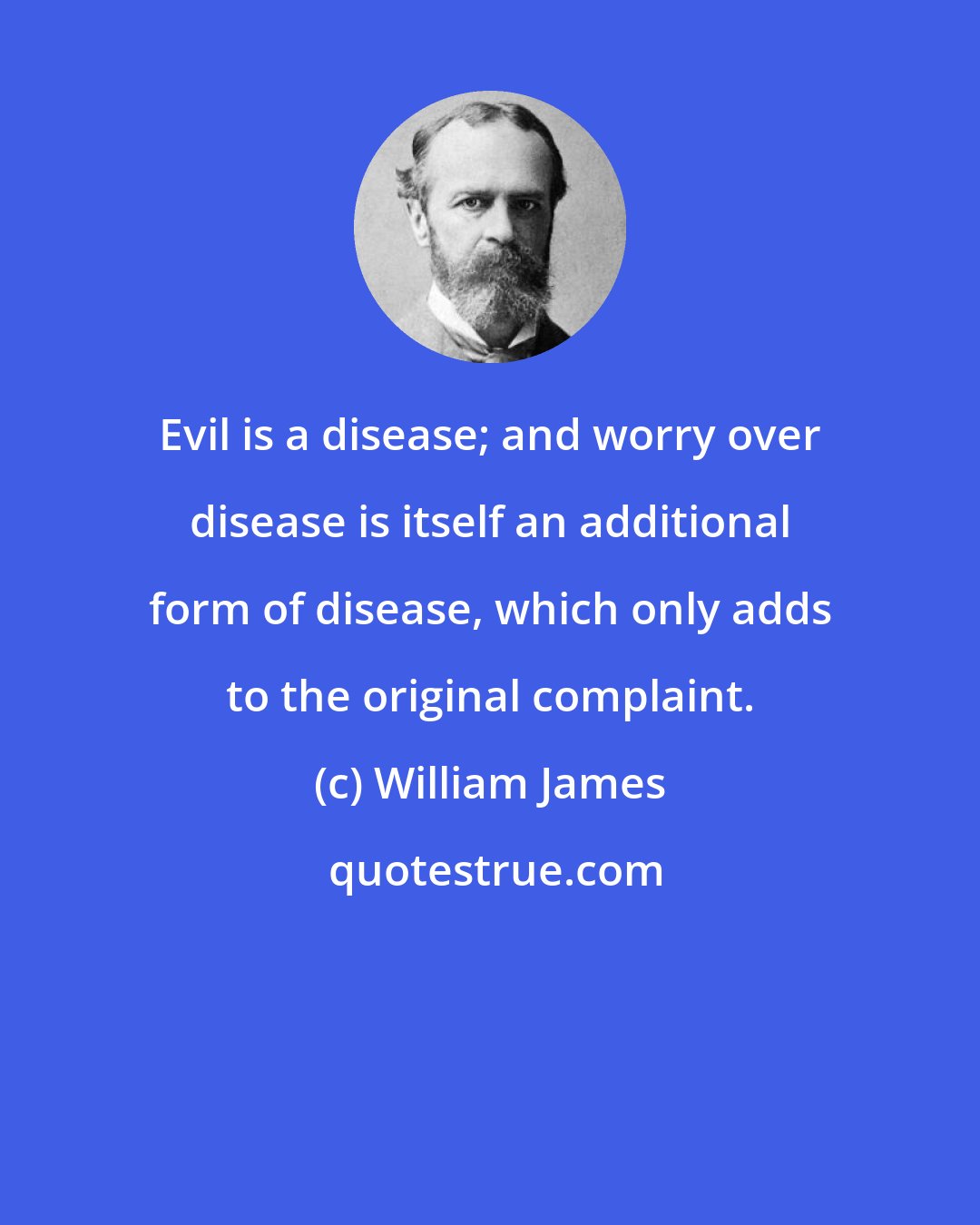 William James: Evil is a disease; and worry over disease is itself an additional form of disease, which only adds to the original complaint.
