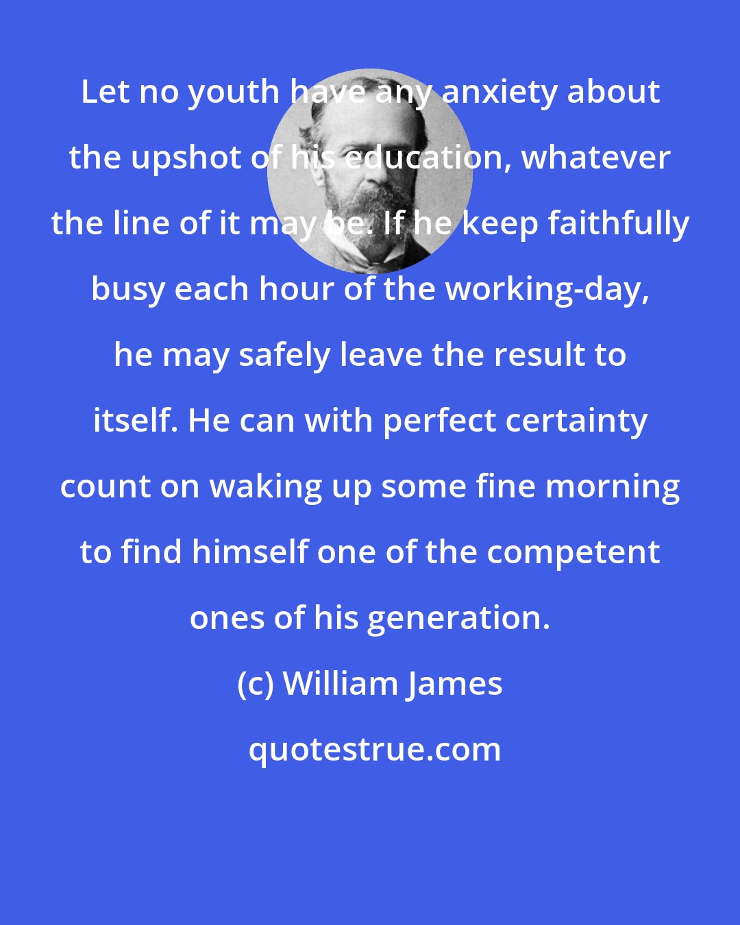 William James: Let no youth have any anxiety about the upshot of his education, whatever the line of it may be. If he keep faithfully busy each hour of the working-day, he may safely leave the result to itself. He can with perfect certainty count on waking up some fine morning to find himself one of the competent ones of his generation.