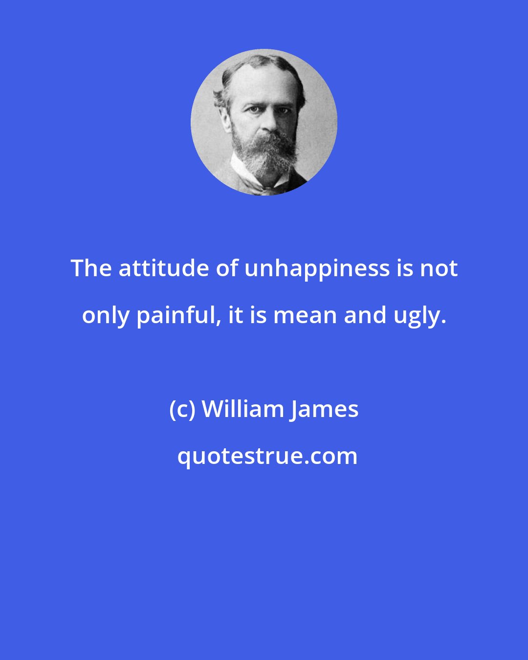 William James: The attitude of unhappiness is not only painful, it is mean and ugly.