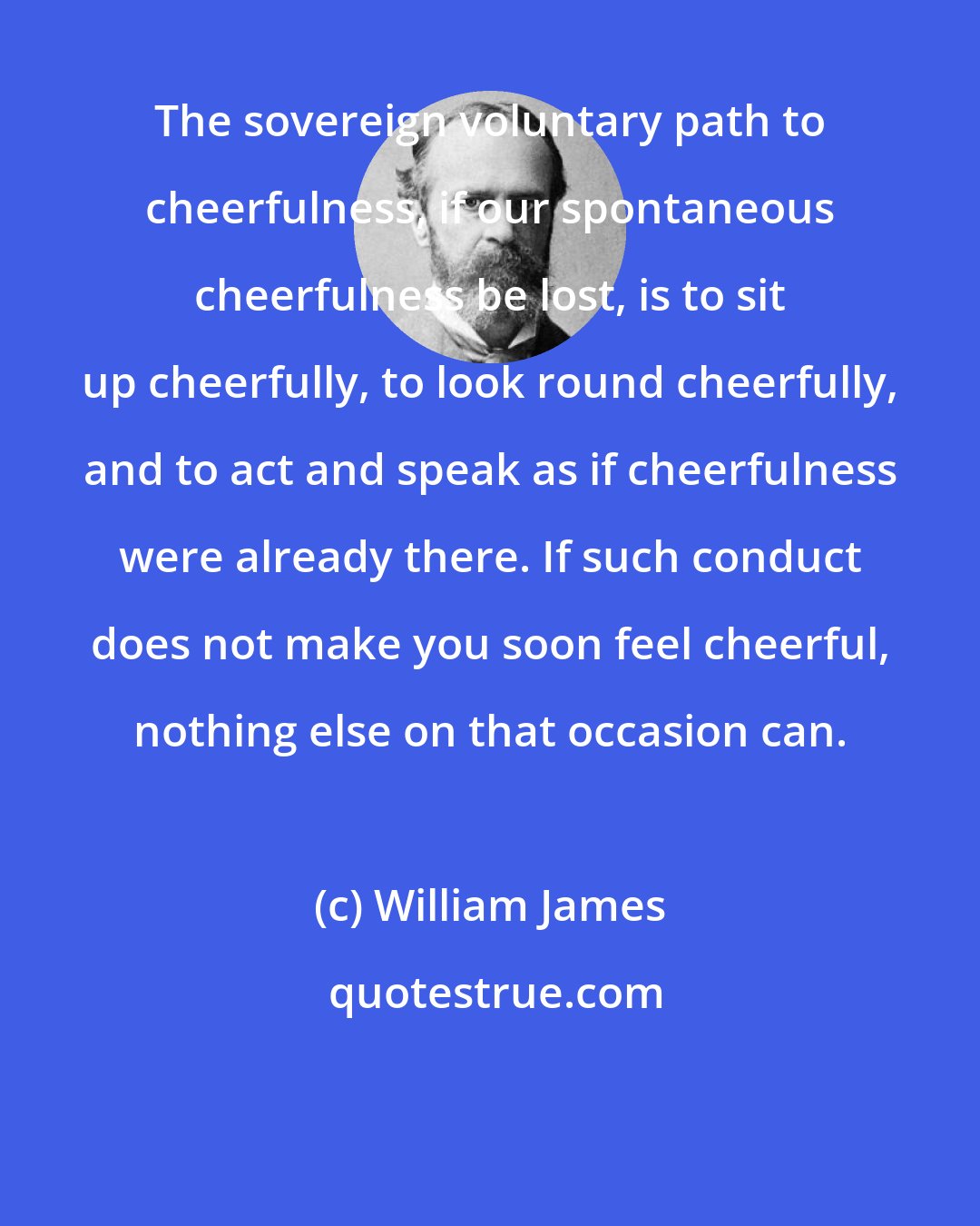 William James: The sovereign voluntary path to cheerfulness, if our spontaneous cheerfulness be lost, is to sit up cheerfully, to look round cheerfully, and to act and speak as if cheerfulness were already there. If such conduct does not make you soon feel cheerful, nothing else on that occasion can.