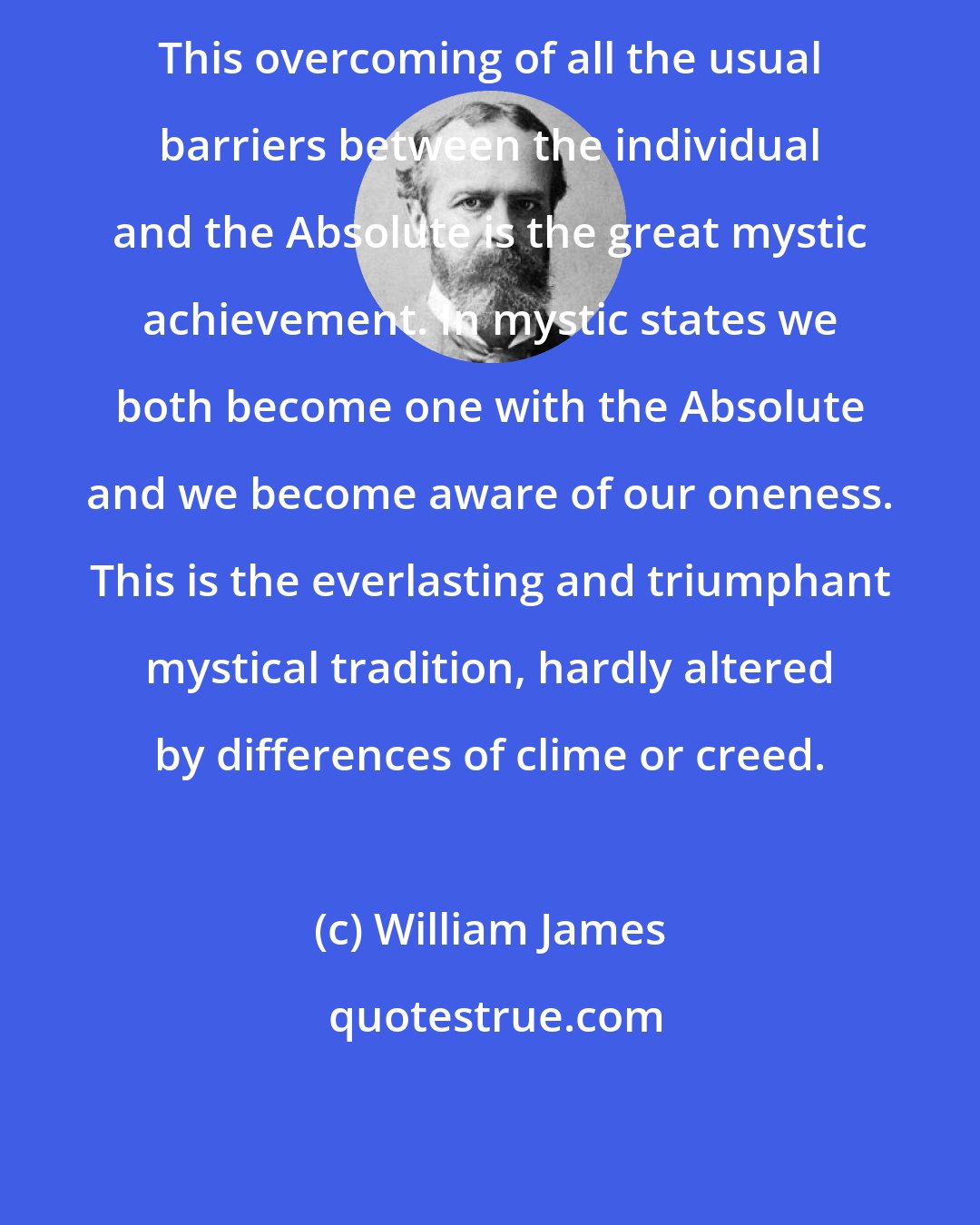 William James: This overcoming of all the usual barriers between the individual and the Absolute is the great mystic achievement. In mystic states we both become one with the Absolute and we become aware of our oneness. This is the everlasting and triumphant mystical tradition, hardly altered by differences of clime or creed.