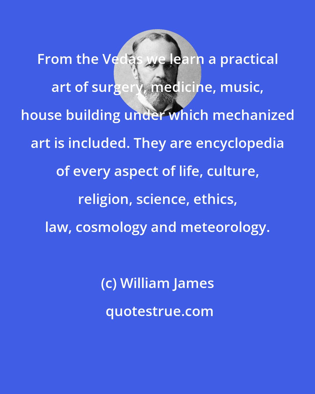 William James: From the Vedas we learn a practical art of surgery, medicine, music, house building under which mechanized art is included. They are encyclopedia of every aspect of life, culture, religion, science, ethics, law, cosmology and meteorology.