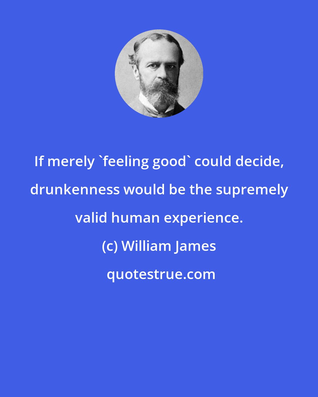 William James: If merely 'feeling good' could decide, drunkenness would be the supremely valid human experience.