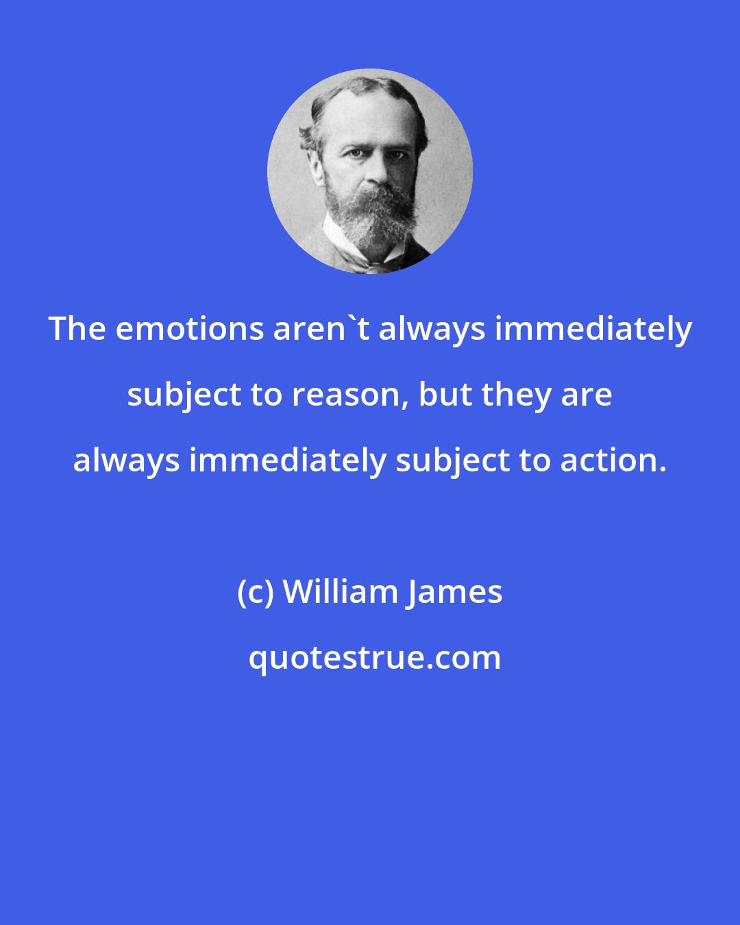 William James: The emotions aren't always immediately subject to reason, but they are always immediately subject to action.