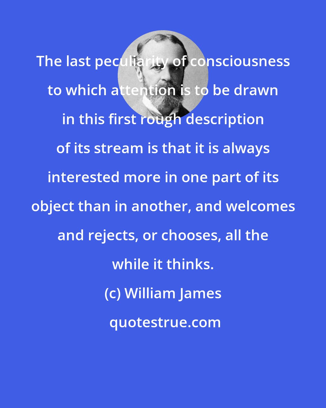 William James: The last peculiarity of consciousness to which attention is to be drawn in this first rough description of its stream is that it is always interested more in one part of its object than in another, and welcomes and rejects, or chooses, all the while it thinks.