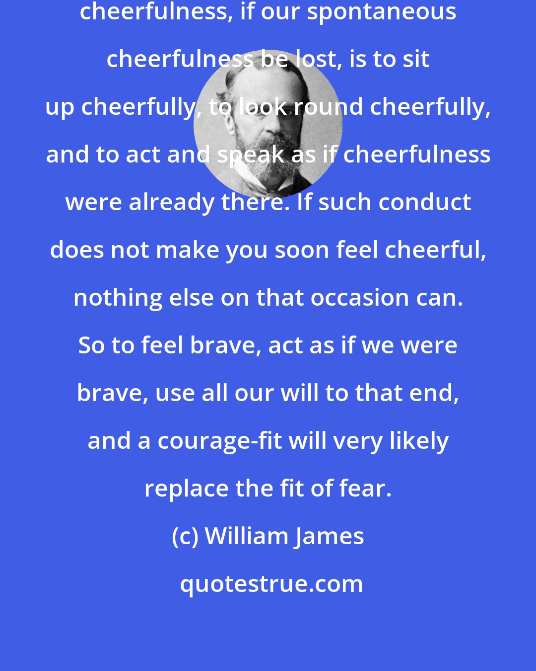 William James: The sovereign voluntary path to cheerfulness, if our spontaneous cheerfulness be lost, is to sit up cheerfully, to look round cheerfully, and to act and speak as if cheerfulness were already there. If such conduct does not make you soon feel cheerful, nothing else on that occasion can. So to feel brave, act as if we were brave, use all our will to that end, and a courage-fit will very likely replace the fit of fear.