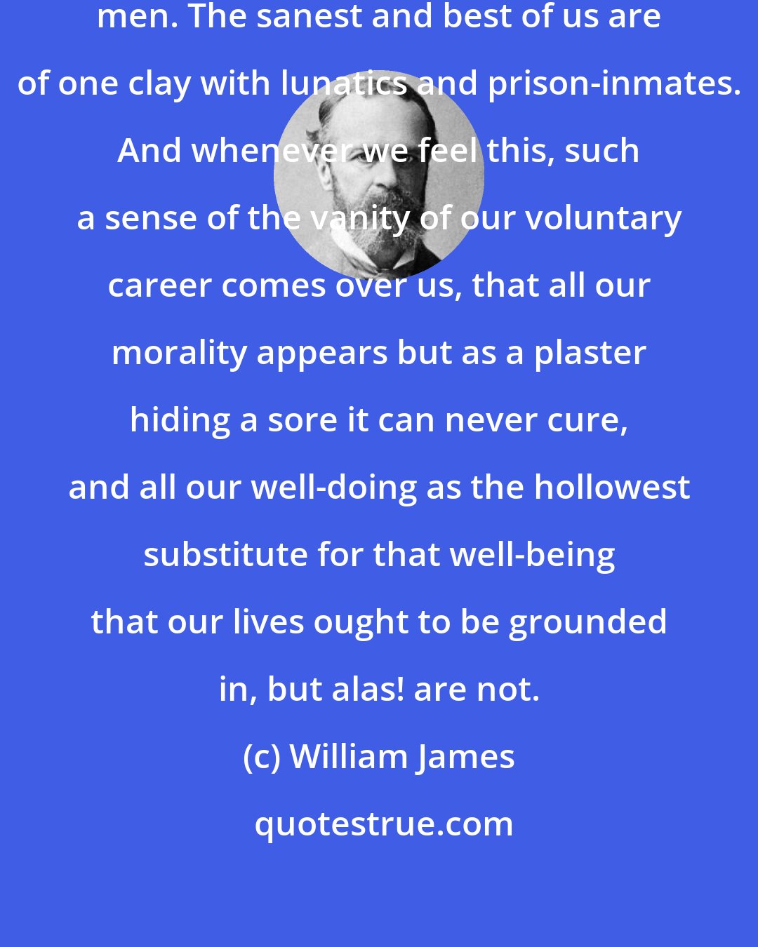 William James: We are all potentially such sick men. The sanest and best of us are of one clay with lunatics and prison-inmates. And whenever we feel this, such a sense of the vanity of our voluntary career comes over us, that all our morality appears but as a plaster hiding a sore it can never cure, and all our well-doing as the hollowest substitute for that well-being that our lives ought to be grounded in, but alas! are not.