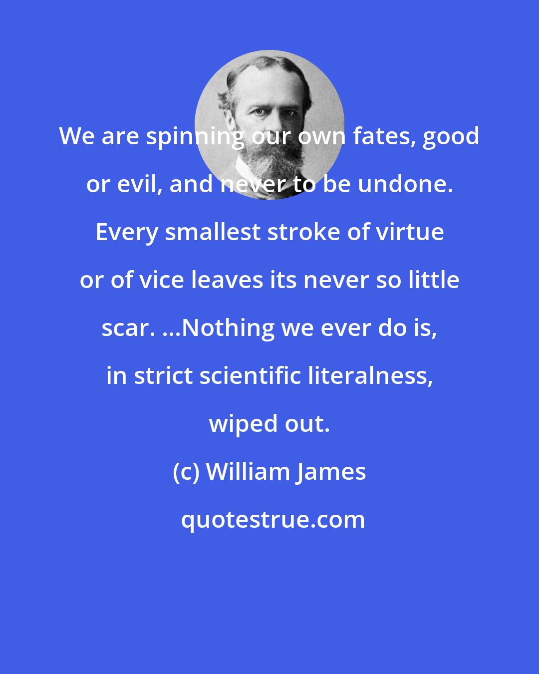 William James: We are spinning our own fates, good or evil, and never to be undone. Every smallest stroke of virtue or of vice leaves its never so little scar. ...Nothing we ever do is, in strict scientific literalness, wiped out.