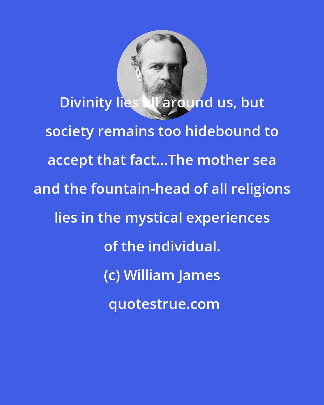 William James: Divinity lies all around us, but society remains too hidebound to accept that fact...The mother sea and the fountain-head of all religions lies in the mystical experiences of the individual.