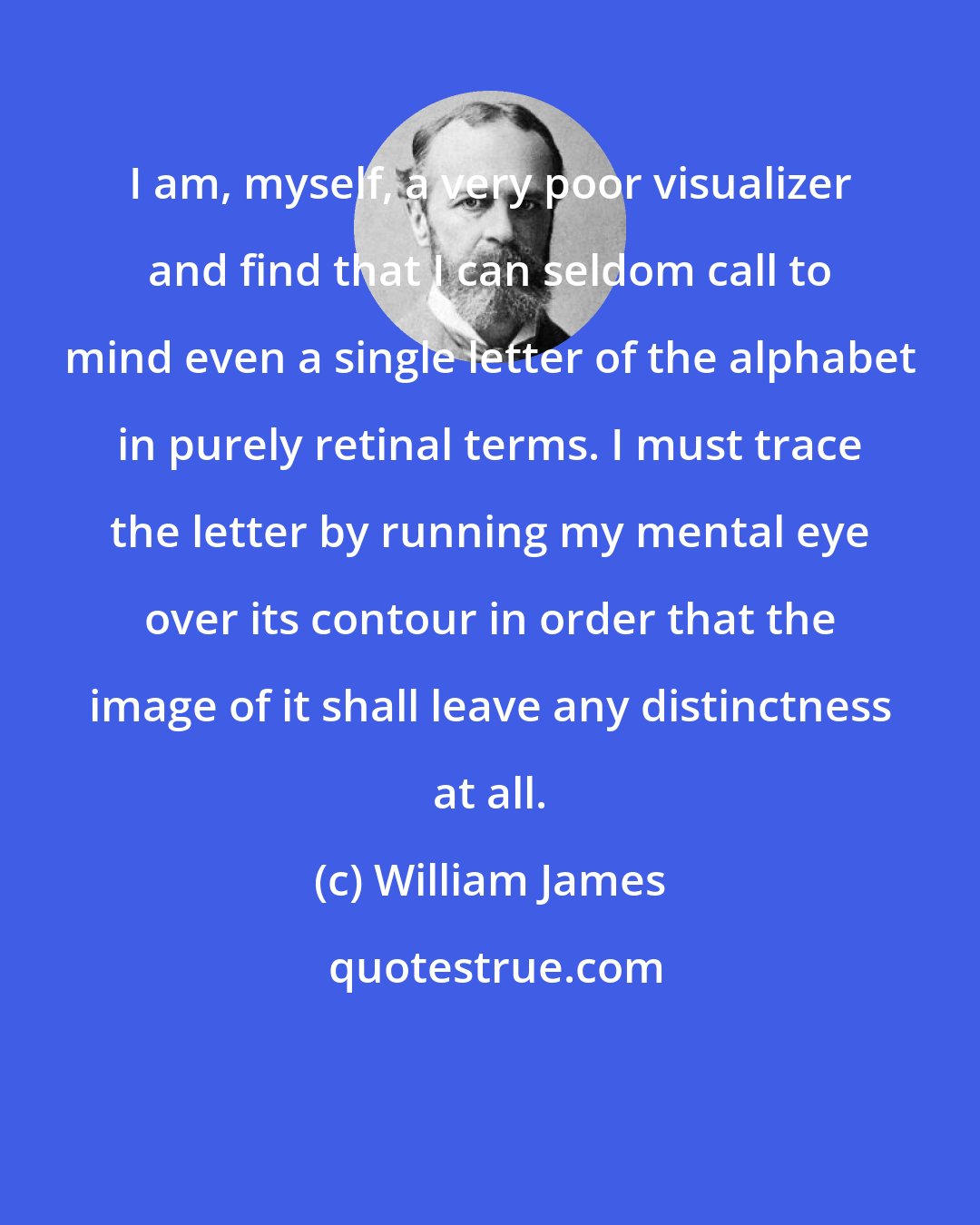 William James: I am, myself, a very poor visualizer and find that I can seldom call to mind even a single letter of the alphabet in purely retinal terms. I must trace the letter by running my mental eye over its contour in order that the image of it shall leave any distinctness at all.