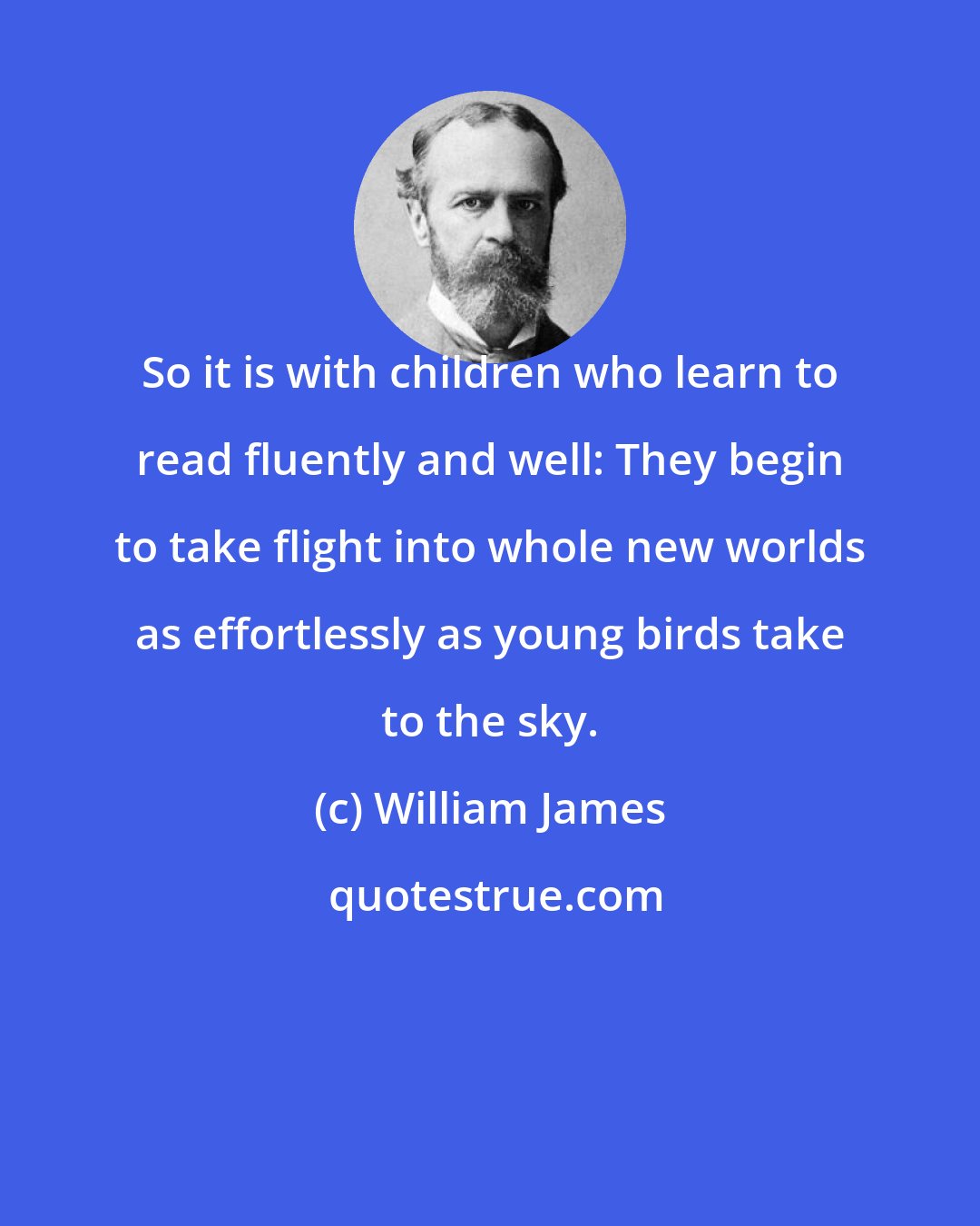 William James: So it is with children who learn to read fluently and well: They begin to take flight into whole new worlds as effortlessly as young birds take to the sky.